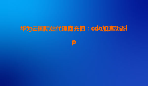 华为云国际站代理商充值：cdn加速动态ip