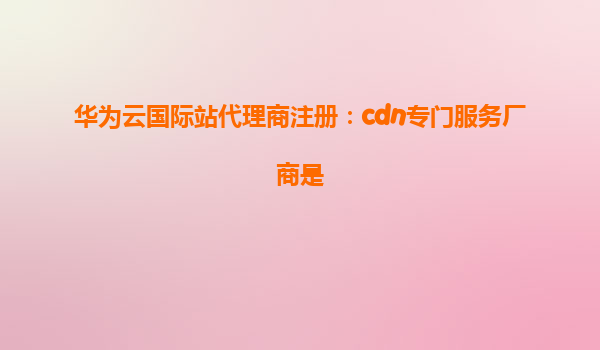 华为云国际站代理商注册：cdn专门服务厂商是
