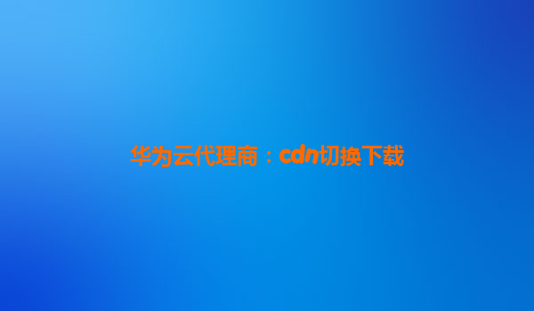 华为云代理商：cdn切换下载