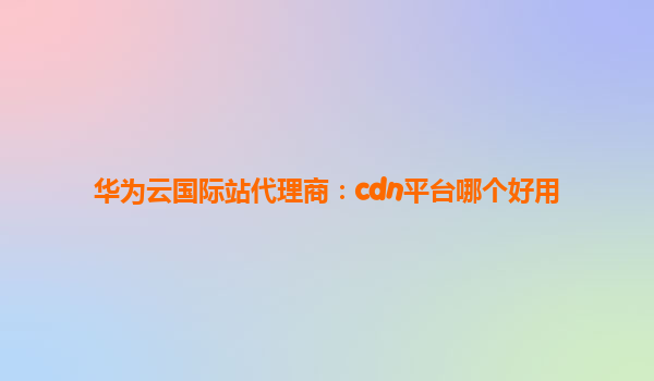 华为云国际站代理商：cdn平台哪个好用