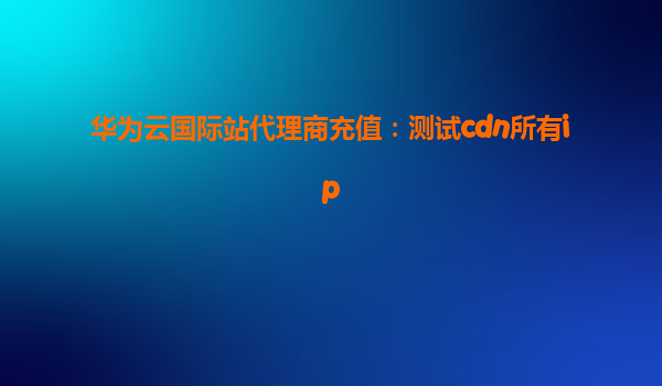 华为云国际站代理商充值：测试cdn所有ip