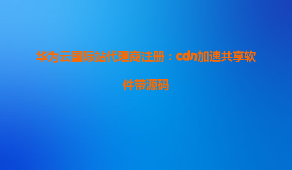 华为云国际站代理商注册：cdn加速共享软件带源码
