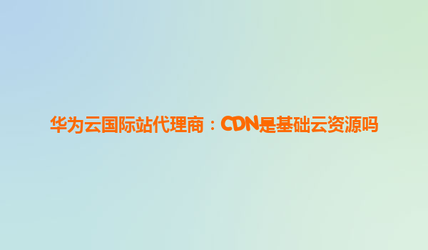 华为云国际站代理商：CDN是基础云资源吗