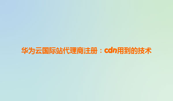 华为云国际站代理商注册：cdn用到的技术