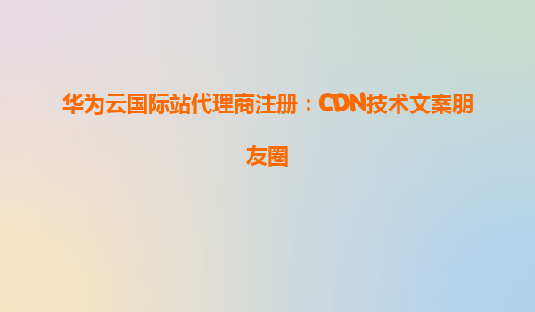 华为云国际站代理商注册：CDN技术文案朋友圈