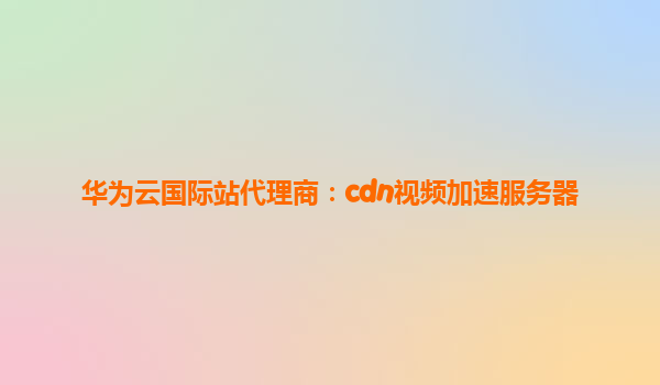 华为云国际站代理商：cdn视频加速服务器