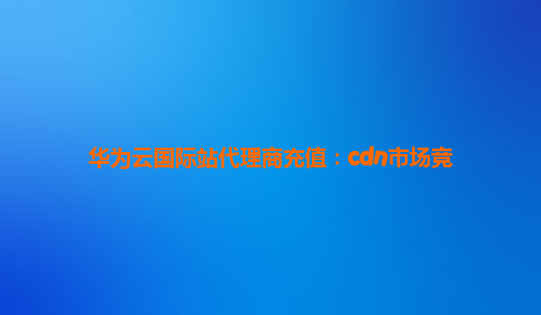 华为云国际站代理商充值：cdn市场竞