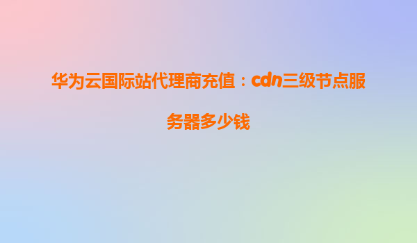 华为云国际站代理商充值：cdn三级节点服务器多少钱