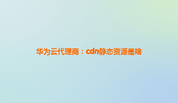 华为云代理商：cdn静态资源是啥