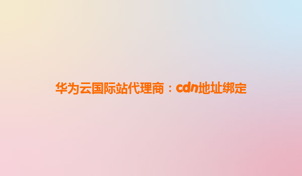 华为云国际站代理商：cdn地址绑定