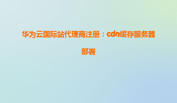 华为云国际站代理商注册：cdn缓存服务器部署