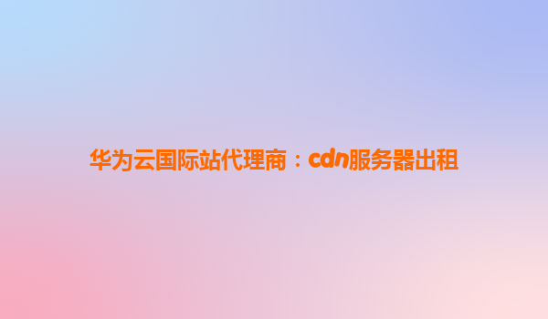 华为云国际站代理商：cdn服务器出租