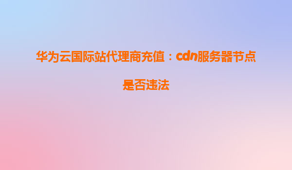 华为云国际站代理商充值：cdn服务器节点是否违法