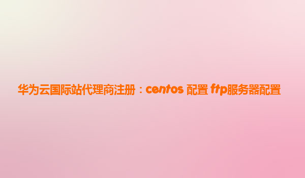 华为云国际站代理商注册：centos 配置 ftp服务器配置