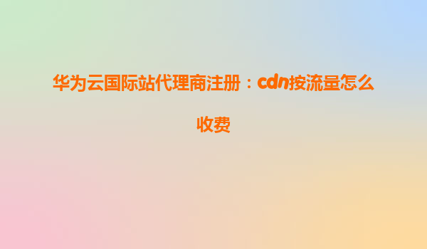 华为云国际站代理商注册：cdn按流量怎么收费