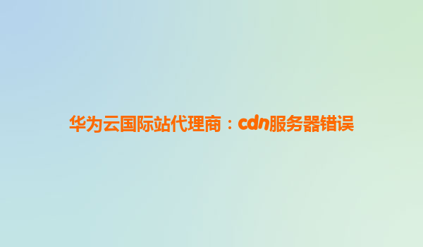 华为云国际站代理商：cdn服务器错误