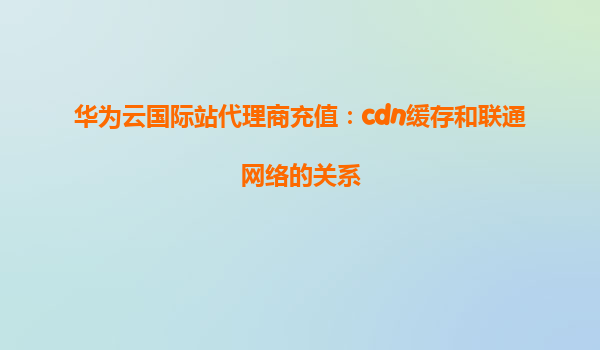 华为云国际站代理商充值：cdn缓存和联通网络的关系