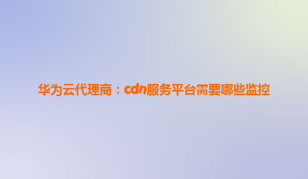 华为云代理商：cdn服务平台需要哪些监控