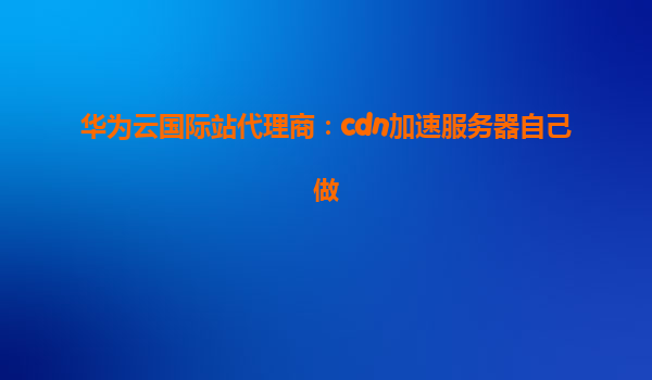 华为云国际站代理商：cdn加速服务器自己做