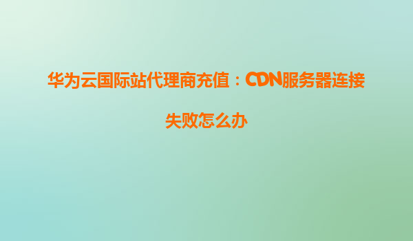 华为云国际站代理商充值：CDN服务器连接失败怎么办