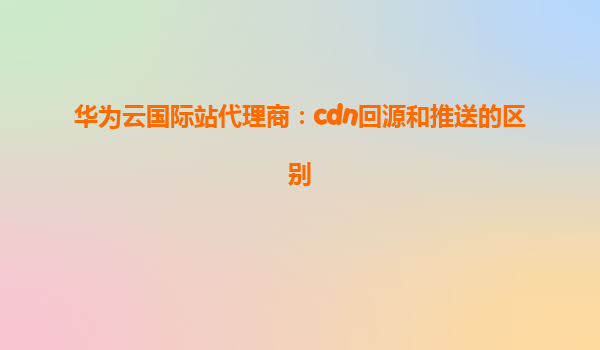 华为云国际站代理商：cdn回源和推送的区别