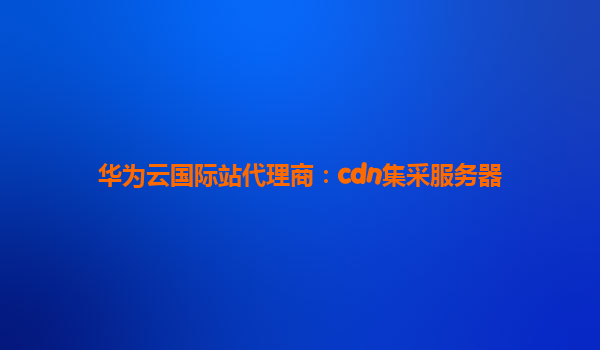 华为云国际站代理商：cdn集采服务器