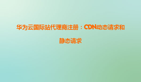 华为云国际站代理商注册：CDN动态请求和静态请求