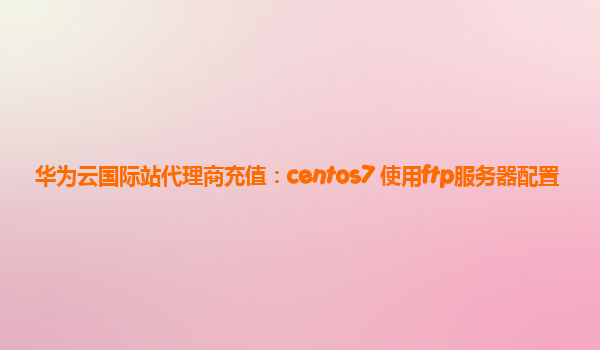 华为云国际站代理商充值：centos7 使用ftp服务器配置
