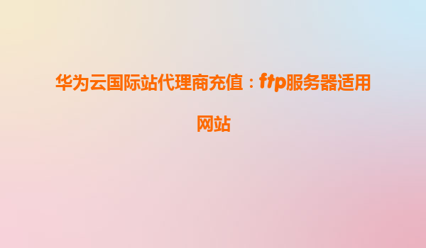 华为云国际站代理商充值：ftp服务器适用网站