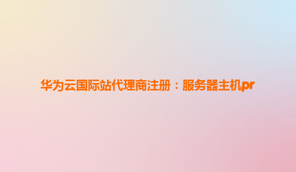 华为云国际站代理商注册：服务器主机pr
