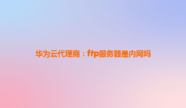 华为云代理商：ftp服务器是内网吗