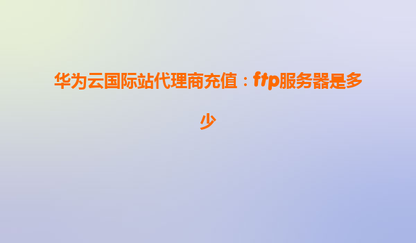 华为云国际站代理商充值：ftp服务器是多少