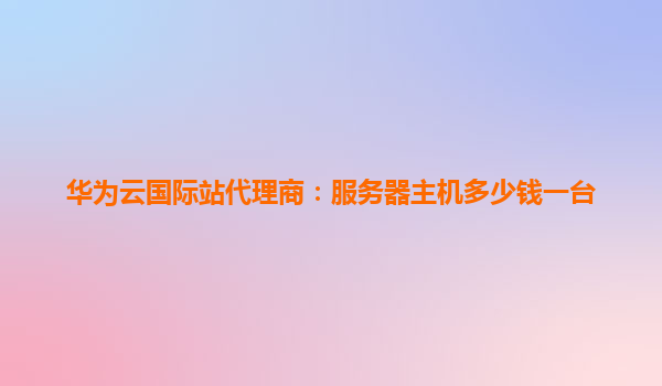 华为云国际站代理商：服务器主机多少钱一台