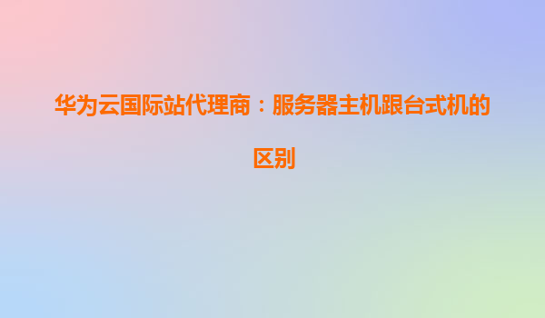 华为云国际站代理商：服务器主机跟台式机的区别