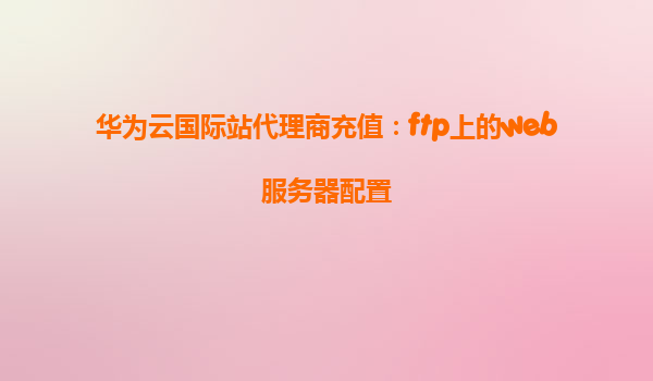 华为云国际站代理商充值：ftp上的web服务器配置
