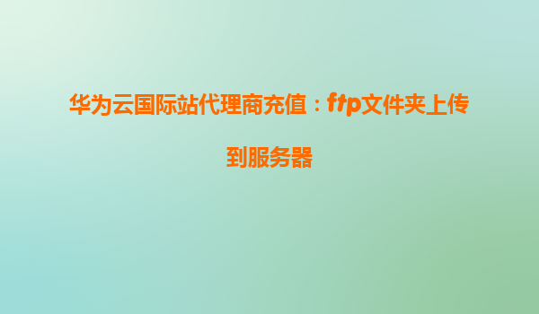 华为云国际站代理商充值：ftp文件夹上传到服务器