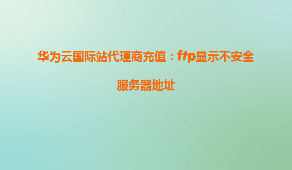 华为云国际站代理商充值：ftp显示不安全服务器地址
