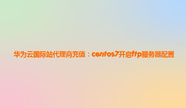 华为云国际站代理商充值：centos7开启ftp服务器配置