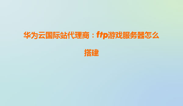 华为云国际站代理商：ftp游戏服务器怎么搭建