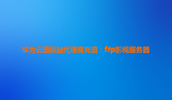 华为云国际站代理商充值：ftp影视服务器