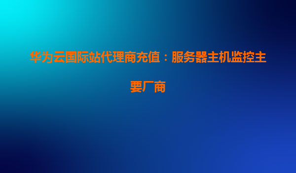 华为云国际站代理商充值：服务器主机监控主要厂商