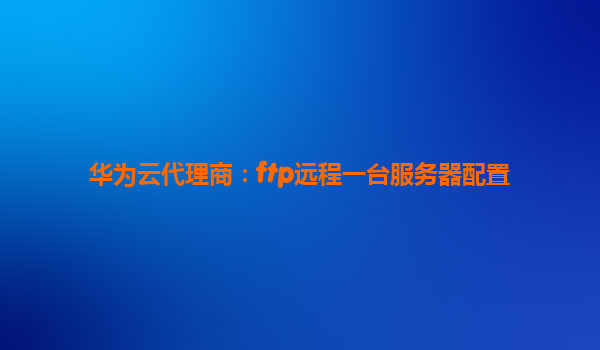 华为云代理商：ftp远程一台服务器配置