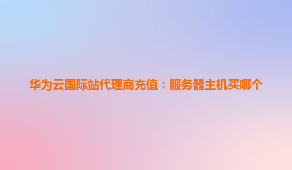 华为云国际站代理商充值：服务器主机买哪个