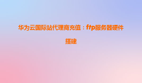 华为云国际站代理商充值：ftp服务器硬件搭建