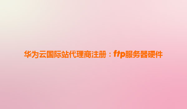 华为云国际站代理商注册：ftp服务器硬件