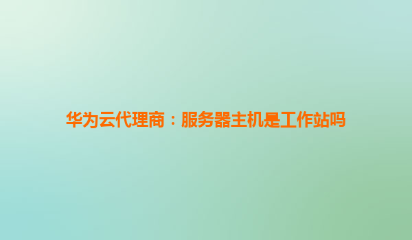华为云代理商：服务器主机是工作站吗