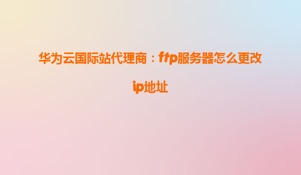 华为云国际站代理商：ftp服务器怎么更改ip地址