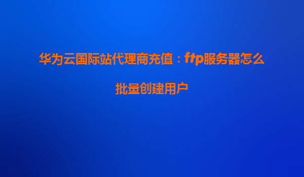 华为云国际站代理商充值：ftp服务器怎么批量创建用户