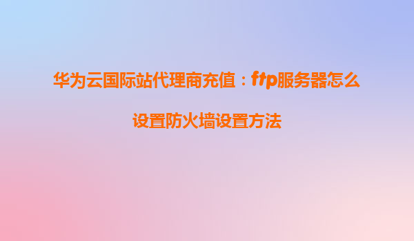 华为云国际站代理商充值：ftp服务器怎么设置防火墙设置方法