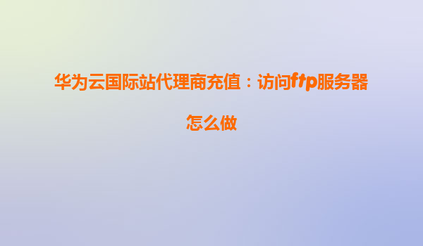 华为云国际站代理商充值：访问ftp服务器怎么做